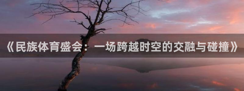 三亿体育：《民族体育盛会：一场跨越时空的交融与碰撞》